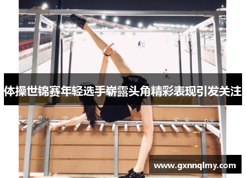体操世锦赛年轻选手崭露头角精彩表现引发关注