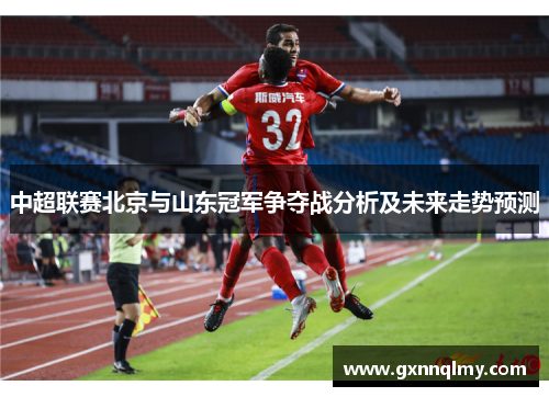 中超联赛北京与山东冠军争夺战分析及未来走势预测