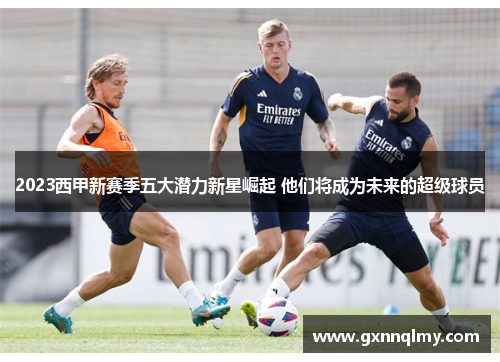 2023西甲新赛季五大潜力新星崛起 他们将成为未来的超级球员