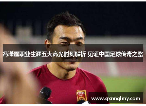 冯潇霆职业生涯五大高光时刻解析 见证中国足球传奇之路