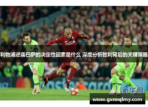 利物浦逆袭巴萨的决定性因素是什么 深度分析胜利背后的关键策略