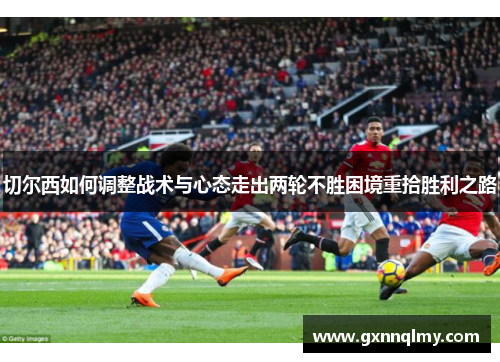 切尔西如何调整战术与心态走出两轮不胜困境重拾胜利之路