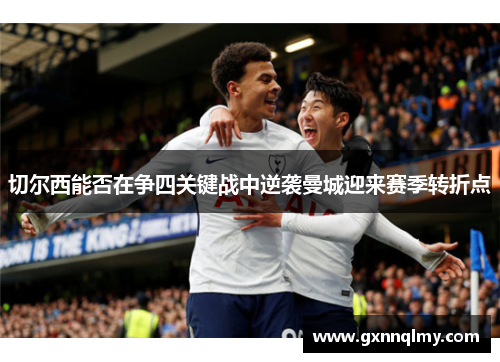 切尔西能否在争四关键战中逆袭曼城迎来赛季转折点