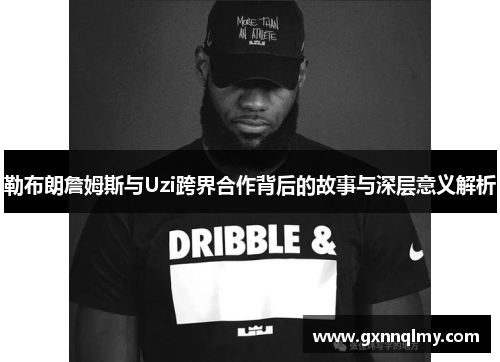 勒布朗詹姆斯与Uzi跨界合作背后的故事与深层意义解析