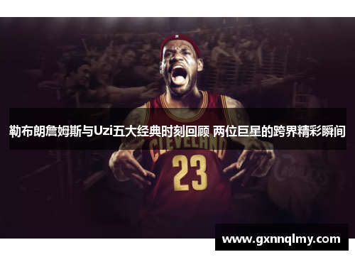 勒布朗詹姆斯与Uzi五大经典时刻回顾 两位巨星的跨界精彩瞬间