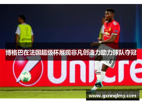 博格巴在法国超级杯展现非凡创造力助力球队夺冠