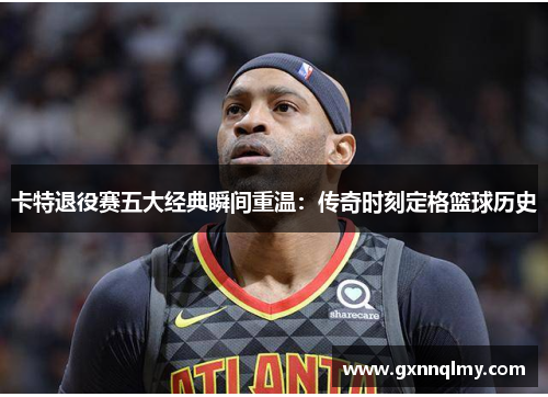 卡特退役赛五大经典瞬间重温：传奇时刻定格篮球历史