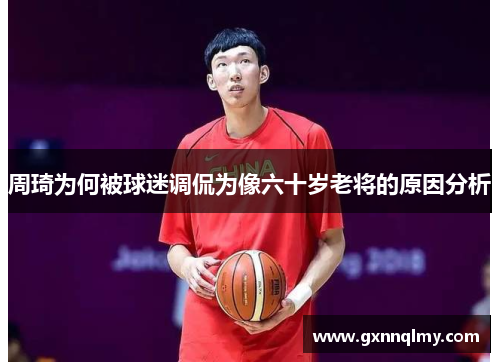 周琦为何被球迷调侃为像六十岁老将的原因分析