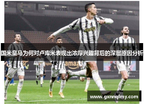 国米皇马为何对卢库米表现出浓厚兴趣背后的深层原因分析