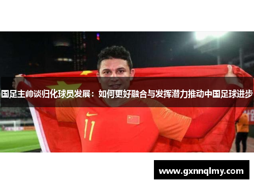 国足主帅谈归化球员发展：如何更好融合与发挥潜力推动中国足球进步