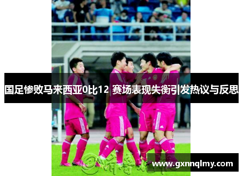 国足惨败马来西亚0比12 赛场表现失衡引发热议与反思