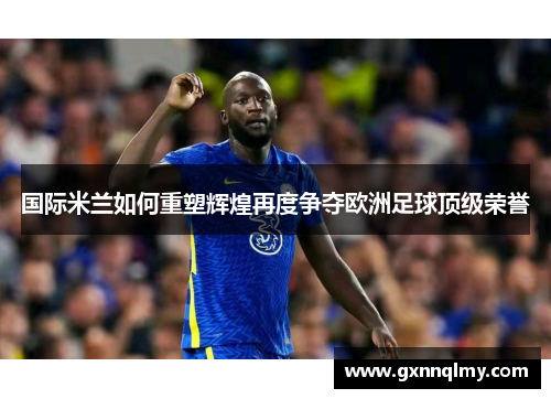 国际米兰如何重塑辉煌再度争夺欧洲足球顶级荣誉