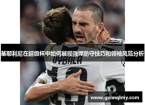 基耶利尼在超级杯中如何展现强悍防守技巧和领袖风范分析