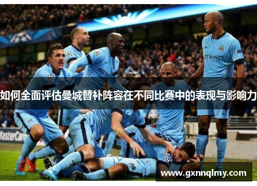 如何全面评估曼城替补阵容在不同比赛中的表现与影响力