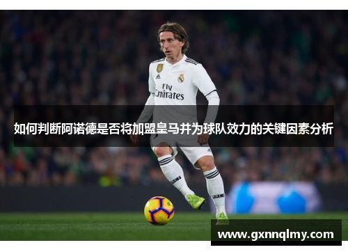 如何判断阿诺德是否将加盟皇马并为球队效力的关键因素分析