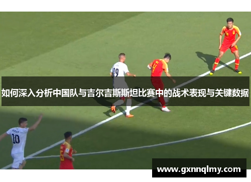 如何深入分析中国队与吉尔吉斯斯坦比赛中的战术表现与关键数据