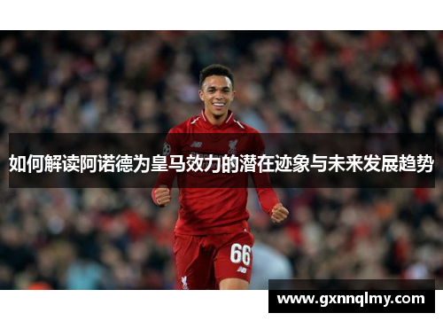 如何解读阿诺德为皇马效力的潜在迹象与未来发展趋势