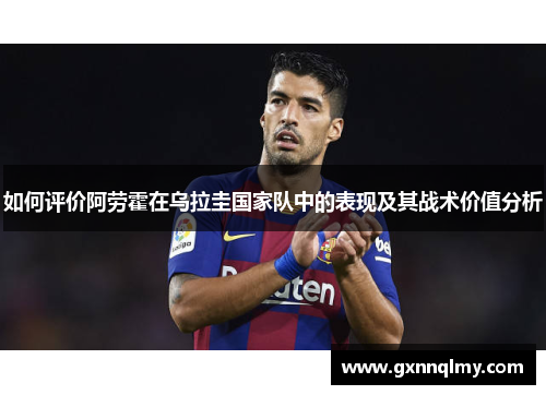 如何评价阿劳霍在乌拉圭国家队中的表现及其战术价值分析