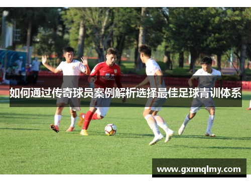 如何通过传奇球员案例解析选择最佳足球青训体系