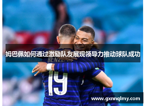 姆巴佩如何通过激励队友展现领导力推动球队成功