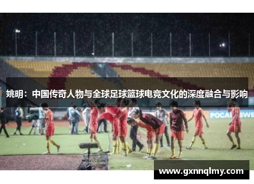 姚明:中国传奇人物与全球足球篮球电竞文化的深度融合与影响 姚明:中国传奇人物与全球足球篮球电竞文化的深度融合与影响