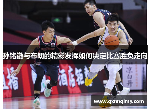 孙铭徽与布朗的精彩发挥如何决定比赛胜负走向