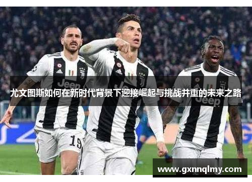 尤文图斯如何在新时代背景下迎接崛起与挑战并重的未来之路 尤文图斯如何在新时代背景下迎接崛起与挑战并重的未来之路