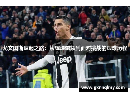 尤文图斯崛起之路:从辉煌荣耀到面对挑战的艰难历程 尤文图斯崛起之路:从辉煌荣耀到面对挑战的艰难历程