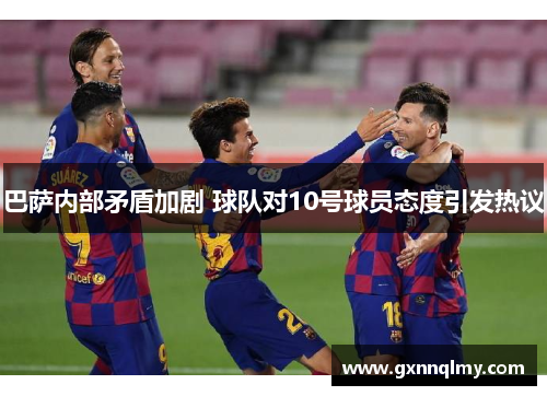 巴萨内部矛盾加剧 球队对10号球员态度引发热议 巴萨内部矛盾加剧 球队对10号球员态度引发热议