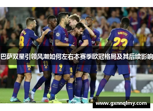 巴萨双星引领风潮如何左右本赛季欧冠格局及其后续影响 巴萨双星引领风潮如何左右本赛季欧冠格局及其后续影响